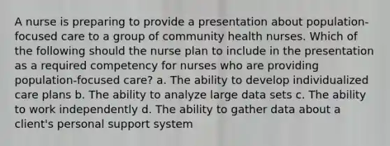 A nurse is preparing to provide a presentation about population-focused care to a group of community health nurses. Which of the following should the nurse plan to include in the presentation as a required competency for nurses who are providing population-focused care? a. The ability to develop individualized care plans b. The ability to analyze large data sets c. The ability to work independently d. The ability to gather data about a client's personal support system