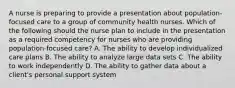 A nurse is preparing to provide a presentation about population-focused care to a group of community health nurses. Which of the following should the nurse plan to include in the presentation as a required competency for nurses who are providing population-focused care? A. The ability to develop individualized care plans B. The ability to analyze large data sets C. The ability to work independently D. The ability to gather data about a client's personal support system