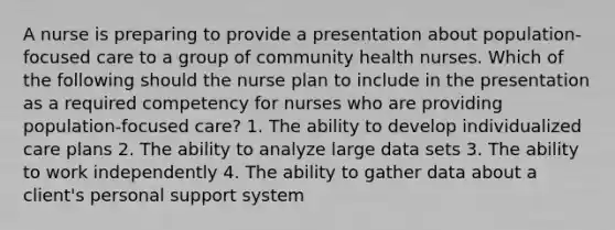 A nurse is preparing to provide a presentation about population-focused care to a group of community health nurses. Which of the following should the nurse plan to include in the presentation as a required competency for nurses who are providing population-focused care? 1. The ability to develop individualized care plans 2. The ability to analyze large data sets 3. The ability to work independently 4. The ability to gather data about a client's personal support system