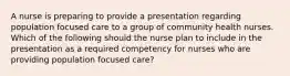 A nurse is preparing to provide a presentation regarding population focused care to a group of community health nurses. Which of the following should the nurse plan to include in the presentation as a required competency for nurses who are providing population focused care?