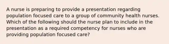 A nurse is preparing to provide a presentation regarding population focused care to a group of community health nurses. Which of the following should the nurse plan to include in the presentation as a required competency for nurses who are providing population focused care?