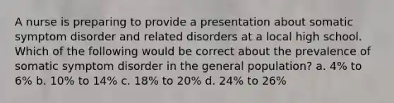 A nurse is preparing to provide a presentation about somatic symptom disorder and related disorders at a local high school. Which of the following would be correct about the prevalence of somatic symptom disorder in the general population? a. 4% to 6% b. 10% to 14% c. 18% to 20% d. 24% to 26%