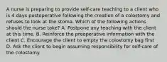 A nurse is preparing to provide self-care teaching to a client who is 4 days postoperative following the creation of a colostomy and refuses to look at the stoma. Which of the following actions should the nurse take? A. Postpone any teaching with the client at this time. B. Reinforce the preoperative information with the client C. Encourage the client to empty the colostomy bag first D. Ask the client to begin assuming responsibility for self-care of the colostomy.