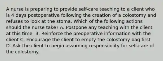 A nurse is preparing to provide self-care teaching to a client who is 4 days postoperative following the creation of a colostomy and refuses to look at the stoma. Which of the following actions should the nurse take? A. Postpone any teaching with the client at this time. B. Reinforce the preoperative information with the client C. Encourage the client to empty the colostomy bag first D. Ask the client to begin assuming responsibility for self-care of the colostomy.