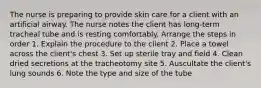 The nurse is preparing to provide skin care for a client with an artificial airway. The nurse notes the client has long-term tracheal tube and is resting comfortably. Arrange the steps in order 1. Explain the procedure to the client 2. Place a towel across the client's chest 3. Set up sterile tray and field 4. Clean dried secretions at the tracheotomy site 5. Auscultate the client's lung sounds 6. Note the type and size of the tube