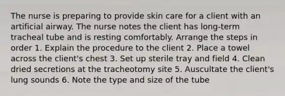 The nurse is preparing to provide skin care for a client with an artificial airway. The nurse notes the client has long-term tracheal tube and is resting comfortably. Arrange the steps in order 1. Explain the procedure to the client 2. Place a towel across the client's chest 3. Set up sterile tray and field 4. Clean dried secretions at the tracheotomy site 5. Auscultate the client's lung sounds 6. Note the type and size of the tube