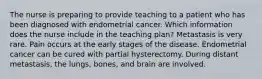 The nurse is preparing to provide teaching to a patient who has been diagnosed with endometrial cancer. Which information does the nurse include in the teaching plan? Metastasis is very rare. Pain occurs at the early stages of the disease. Endometrial cancer can be cured with partial hysterectomy. During distant metastasis, the lungs, bones, and brain are involved.