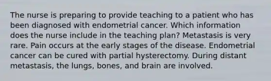 The nurse is preparing to provide teaching to a patient who has been diagnosed with endometrial cancer. Which information does the nurse include in the teaching plan? Metastasis is very rare. Pain occurs at the early stages of the disease. Endometrial cancer can be cured with partial hysterectomy. During distant metastasis, the lungs, bones, and brain are involved.