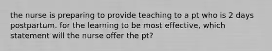 the nurse is preparing to provide teaching to a pt who is 2 days postpartum. for the learning to be most effective, which statement will the nurse offer the pt?