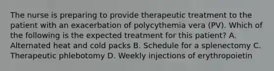 The nurse is preparing to provide therapeutic treatment to the patient with an exacerbation of polycythemia vera (PV). Which of the following is the expected treatment for this patient? A. Alternated heat and cold packs B. Schedule for a splenectomy C. Therapeutic phlebotomy D. Weekly injections of erythropoietin