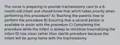 The nurse is preparing to provide tracheostomy care to a 6-month-old infant and should know that which takes priority when performing this procedure? A) Teaching the parents how to perform the procedure B) Ensuring that a second person is available to assist with the procedure C) Completing the procedure while the infant is asleep to minimize traumatizing the infant D) Use clean rather than sterile procedure because the infant will be going home with the tracheostomy