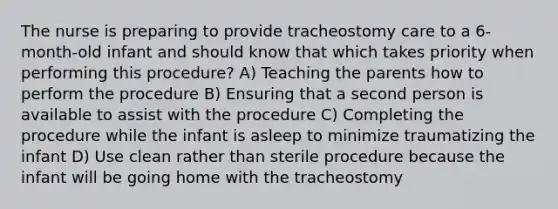 The nurse is preparing to provide tracheostomy care to a 6-month-old infant and should know that which takes priority when performing this procedure? A) Teaching the parents how to perform the procedure B) Ensuring that a second person is available to assist with the procedure C) Completing the procedure while the infant is asleep to minimize traumatizing the infant D) Use clean rather than sterile procedure because the infant will be going home with the tracheostomy