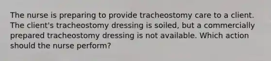 The nurse is preparing to provide tracheostomy care to a client. The client's tracheostomy dressing is soiled, but a commercially prepared tracheostomy dressing is not available. Which action should the nurse perform?