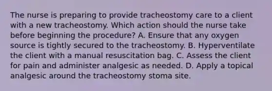 The nurse is preparing to provide tracheostomy care to a client with a new tracheostomy. Which action should the nurse take before beginning the procedure? A. Ensure that any oxygen source is tightly secured to the tracheostomy. B. Hyperventilate the client with a manual resuscitation bag. C. Assess the client for pain and administer analgesic as needed. D. Apply a topical analgesic around the tracheostomy stoma site.