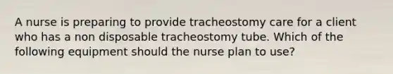 A nurse is preparing to provide tracheostomy care for a client who has a non disposable tracheostomy tube. Which of the following equipment should the nurse plan to use?