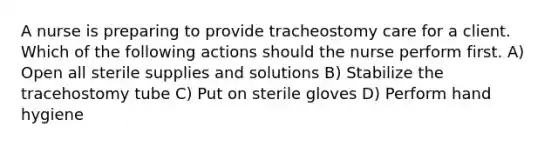 A nurse is preparing to provide tracheostomy care for a client. Which of the following actions should the nurse perform first. A) Open all sterile supplies and solutions B) Stabilize the tracehostomy tube C) Put on sterile gloves D) Perform hand hygiene