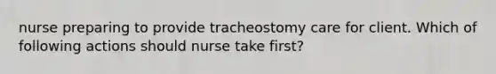 nurse preparing to provide tracheostomy care for client. Which of following actions should nurse take first?