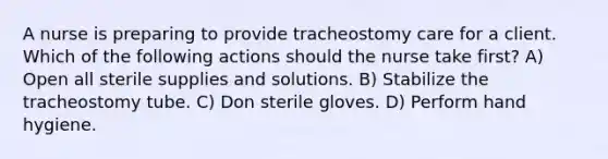 A nurse is preparing to provide tracheostomy care for a client. Which of the following actions should the nurse take first? A) Open all sterile supplies and solutions. B) Stabilize the tracheostomy tube. C) Don sterile gloves. D) Perform hand hygiene.