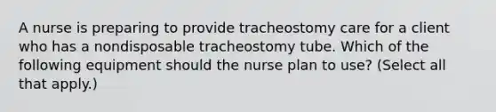 A nurse is preparing to provide tracheostomy care for a client who has a nondisposable tracheostomy tube. Which of the following equipment should the nurse plan to use? (Select all that apply.)