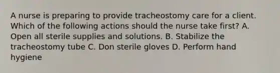 A nurse is preparing to provide tracheostomy care for a client. Which of the following actions should the nurse take first? A. Open all sterile supplies and solutions. B. Stabilize the tracheostomy tube C. Don sterile gloves D. Perform hand hygiene