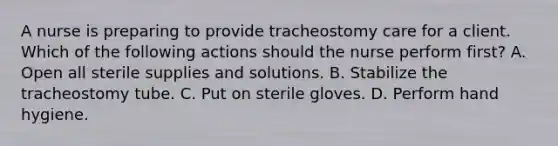 A nurse is preparing to provide tracheostomy care for a client. Which of the following actions should the nurse perform first? A. Open all sterile supplies and solutions. B. Stabilize the tracheostomy tube. C. Put on sterile gloves. D. Perform hand hygiene.