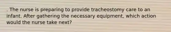 . The nurse is preparing to provide tracheostomy care to an infant. After gathering the necessary equipment, which action would the nurse take next?