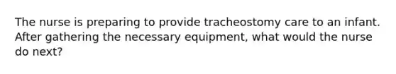 The nurse is preparing to provide tracheostomy care to an infant. After gathering the necessary equipment, what would the nurse do next?