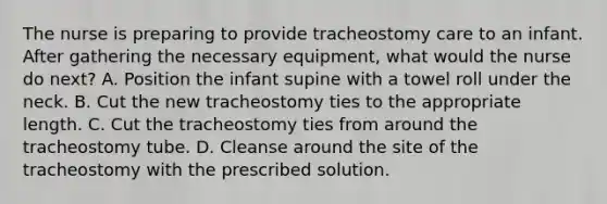 The nurse is preparing to provide tracheostomy care to an infant. After gathering the necessary equipment, what would the nurse do next? A. Position the infant supine with a towel roll under the neck. B. Cut the new tracheostomy ties to the appropriate length. C. Cut the tracheostomy ties from around the tracheostomy tube. D. Cleanse around the site of the tracheostomy with the prescribed solution.