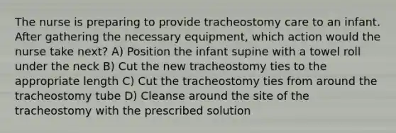 The nurse is preparing to provide tracheostomy care to an infant. After gathering the necessary equipment, which action would the nurse take next? A) Position the infant supine with a towel roll under the neck B) Cut the new tracheostomy ties to the appropriate length C) Cut the tracheostomy ties from around the tracheostomy tube D) Cleanse around the site of the tracheostomy with the prescribed solution