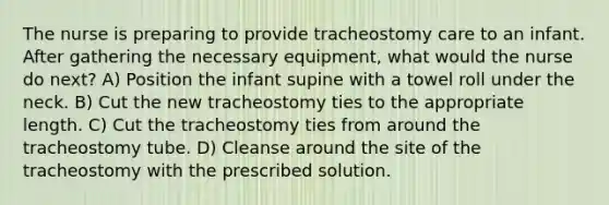 The nurse is preparing to provide tracheostomy care to an infant. After gathering the necessary equipment, what would the nurse do next? A) Position the infant supine with a towel roll under the neck. B) Cut the new tracheostomy ties to the appropriate length. C) Cut the tracheostomy ties from around the tracheostomy tube. D) Cleanse around the site of the tracheostomy with the prescribed solution.