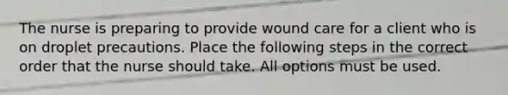 The nurse is preparing to provide wound care for a client who is on droplet precautions. Place the following steps in the correct order that the nurse should take. All options must be used.