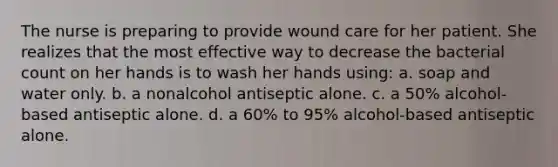 The nurse is preparing to provide wound care for her patient. She realizes that the most effective way to decrease the bacterial count on her hands is to wash her hands using: a. soap and water only. b. a nonalcohol antiseptic alone. c. a 50% alcohol-based antiseptic alone. d. a 60% to 95% alcohol-based antiseptic alone.