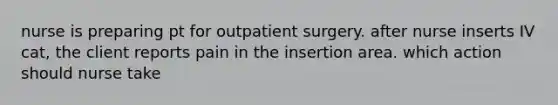 nurse is preparing pt for outpatient surgery. after nurse inserts IV cat, the client reports pain in the insertion area. which action should nurse take