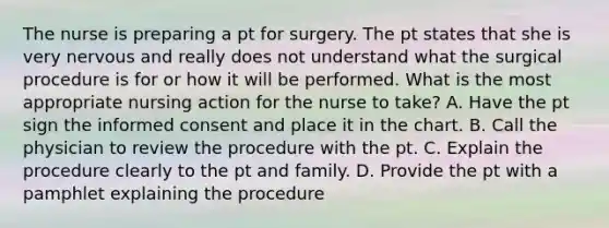 The nurse is preparing a pt for surgery. The pt states that she is very nervous and really does not understand what the surgical procedure is for or how it will be performed. What is the most appropriate nursing action for the nurse to take? A. Have the pt sign the informed consent and place it in the chart. B. Call the physician to review the procedure with the pt. C. Explain the procedure clearly to the pt and family. D. Provide the pt with a pamphlet explaining the procedure