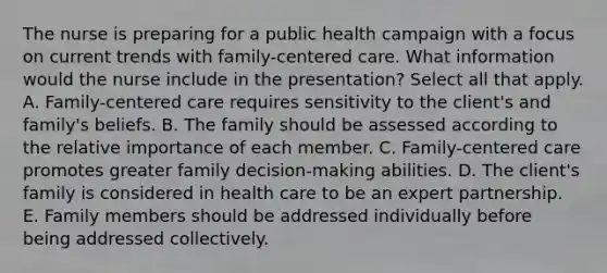 The nurse is preparing for a public health campaign with a focus on current trends with family-centered care. What information would the nurse include in the presentation? Select all that apply. A. Family-centered care requires sensitivity to the client's and family's beliefs. B. The family should be assessed according to the relative importance of each member. C. Family-centered care promotes greater family decision-making abilities. D. The client's family is considered in health care to be an expert partnership. E. Family members should be addressed individually before being addressed collectively.