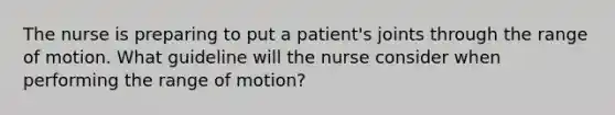 The nurse is preparing to put a patient's joints through the range of motion. What guideline will the nurse consider when performing the range of motion?