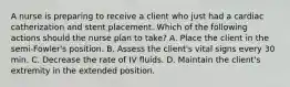 A nurse is preparing to receive a client who just had a cardiac catherization and stent placement. Which of the following actions should the nurse plan to take? A. Place the client in the semi-Fowler's position. B. Assess the client's vital signs every 30 min. C. Decrease the rate of IV fluids. D. Maintain the client's extremity in the extended position.