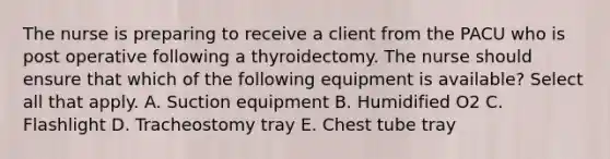 The nurse is preparing to receive a client from the PACU who is post operative following a thyroidectomy. The nurse should ensure that which of the following equipment is available? Select all that apply. A. Suction equipment B. Humidified O2 C. Flashlight D. Tracheostomy tray E. Chest tube tray