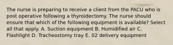 The nurse is preparing to receive a client from the PACU who is post operative following a thyroidectomy. The nurse should ensure that which of the following equipment is available? Select all that apply. A. Suction equipment B. Humidified air C. Flashlight D. Tracheostomy tray E. 02 delivery equipment