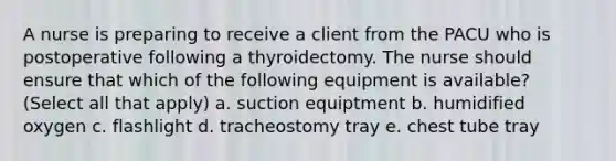 A nurse is preparing to receive a client from the PACU who is postoperative following a thyroidectomy. The nurse should ensure that which of the following equipment is available? (Select all that apply) a. suction equiptment b. humidified oxygen c. flashlight d. tracheostomy tray e. chest tube tray