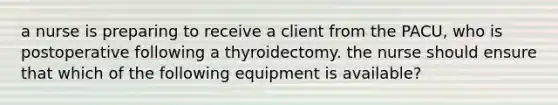 a nurse is preparing to receive a client from the PACU, who is postoperative following a thyroidectomy. the nurse should ensure that which of the following equipment is available?