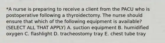 *A nurse is preparing to receive a client from the PACU who is postoperative following a thyroidectomy. The nurse should ensure that which of the following equipment is available? (SELECT ALL THAT APPLY) A. suction equipment B. humidified oxygen C. flashlight D. tracheostomy tray E. chest tube tray