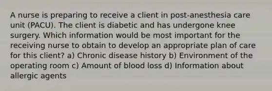 A nurse is preparing to receive a client in post‐anesthesia care unit (PACU). The client is diabetic and has undergone knee surgery. Which information would be most important for the receiving nurse to obtain to develop an appropriate plan of care for this client? a) Chronic disease history b) Environment of the operating room c) Amount of blood loss d) Information about allergic agents