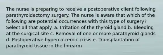 The nurse is preparing to receive a postoperative client following parathyroidectomy surgery. The nurse is aware that which of the following are potential occurrences with this type of surgery? Select all that apply. a. Irritation of the thyroid gland b. Bleeding at the surgical site c. Removal of one or more parathyroid glands d. Postoperative hypercalcemic crisis e. Transplantation of parathyroid tissue in the forearm