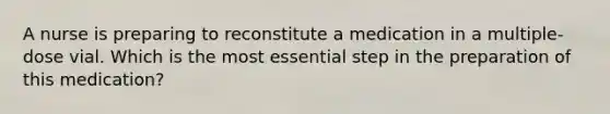 A nurse is preparing to reconstitute a medication in a multiple-dose vial. Which is the most essential step in the preparation of this medication?