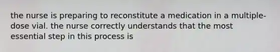 the nurse is preparing to reconstitute a medication in a multiple-dose vial. the nurse correctly understands that the most essential step in this process is