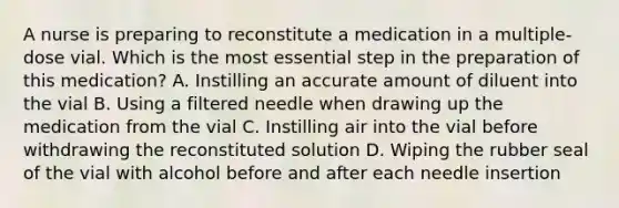 A nurse is preparing to reconstitute a medication in a multiple-dose vial. Which is the most essential step in the preparation of this medication? A. Instilling an accurate amount of diluent into the vial B. Using a filtered needle when drawing up the medication from the vial C. Instilling air into the vial before withdrawing the reconstituted solution D. Wiping the rubber seal of the vial with alcohol before and after each needle insertion