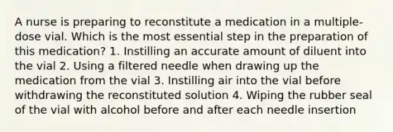 A nurse is preparing to reconstitute a medication in a multiple-dose vial. Which is the most essential step in the preparation of this medication? 1. Instilling an accurate amount of diluent into the vial 2. Using a filtered needle when drawing up the medication from the vial 3. Instilling air into the vial before withdrawing the reconstituted solution 4. Wiping the rubber seal of the vial with alcohol before and after each needle insertion