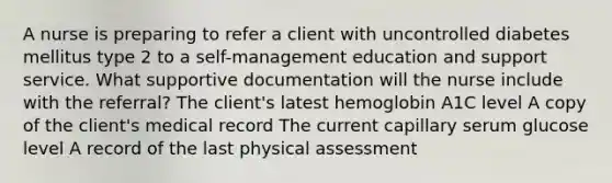 A nurse is preparing to refer a client with uncontrolled diabetes mellitus type 2 to a self-management education and support service. What supportive documentation will the nurse include with the referral? The client's latest hemoglobin A1C level A copy of the client's medical record The current capillary serum glucose level A record of the last physical assessment