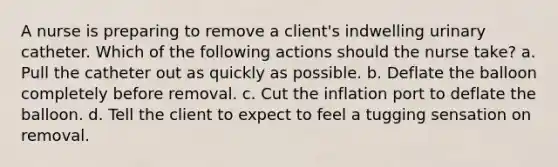A nurse is preparing to remove a client's indwelling urinary catheter. Which of the following actions should the nurse take? a. Pull the catheter out as quickly as possible. b. Deflate the balloon completely before removal. c. Cut the inflation port to deflate the balloon. d. Tell the client to expect to feel a tugging sensation on removal.